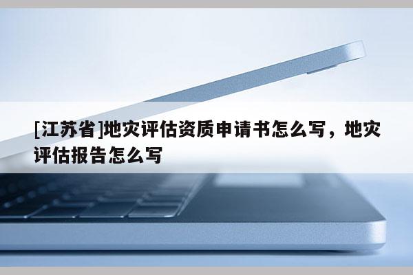 [江苏省]地灾评估资质申请书怎么写，地灾评估报告怎么写