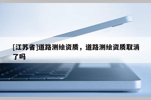 [江苏省]道路测绘资质，道路测绘资质取消了吗