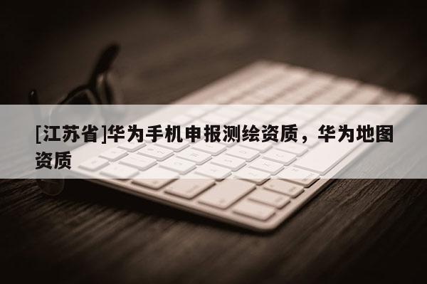 [江苏省]华为手机申报测绘资质，华为地图资质