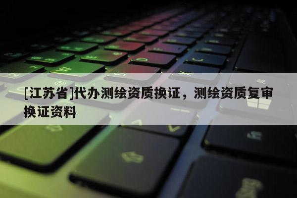 [江苏省]代办测绘资质换证，测绘资质复审换证资料
