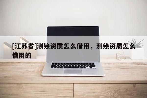[江苏省]测绘资质怎么借用，测绘资质怎么借用的