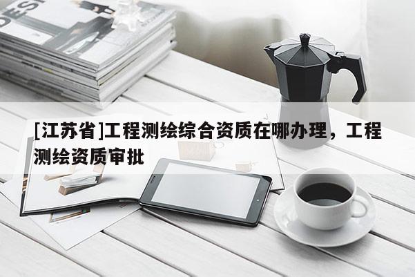 [江苏省]工程测绘综合资质在哪办理，工程测绘资质审批
