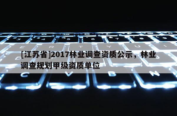 [江苏省]2017林业调查资质公示，林业调查规划甲级资质单位