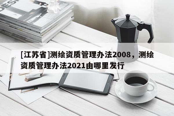 [江苏省]测绘资质管理办法2008，测绘资质管理办法2021由哪里发行