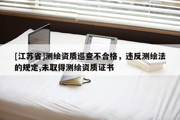 [江苏省]测绘资质巡查不合格，违反测绘法的规定,未取得测绘资质证书