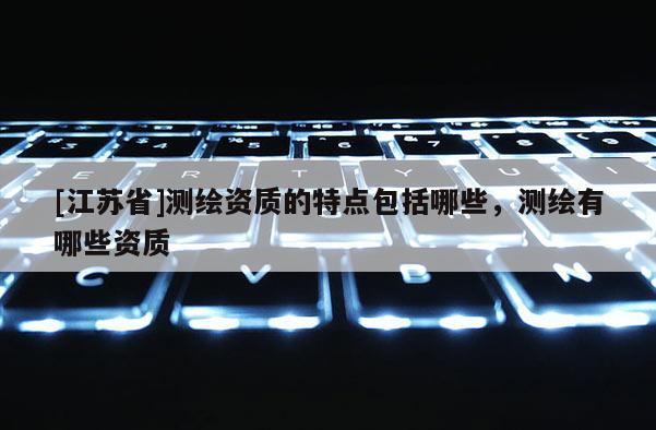 [江苏省]测绘资质的特点包括哪些，测绘有哪些资质