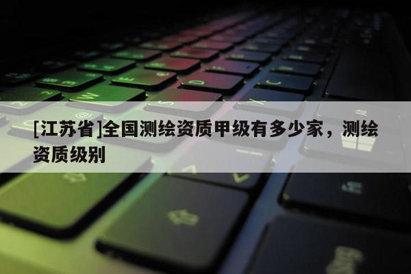 [江苏省]全国测绘资质甲级有多少家，测绘资质级别