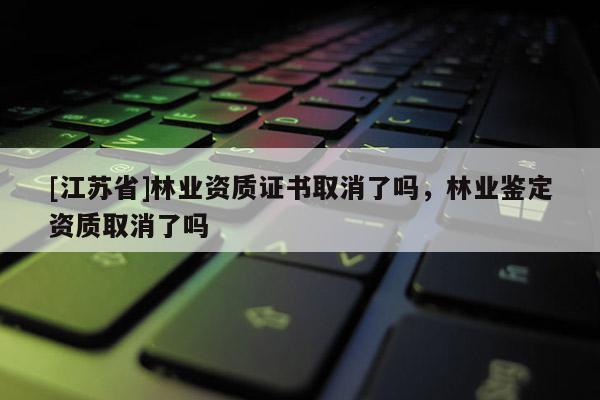 [江苏省]林业资质证书取消了吗，林业鉴定资质取消了吗
