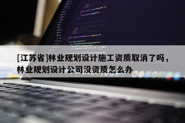 [江苏省]林业规划设计施工资质取消了吗，林业规划设计公司没资质怎么办