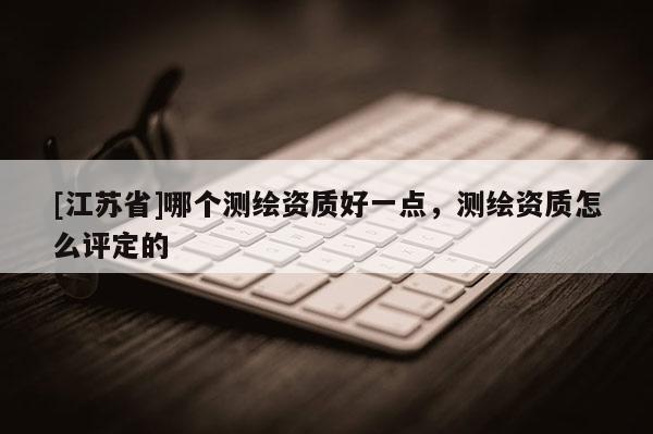 [江苏省]哪个测绘资质好一点，测绘资质怎么评定的