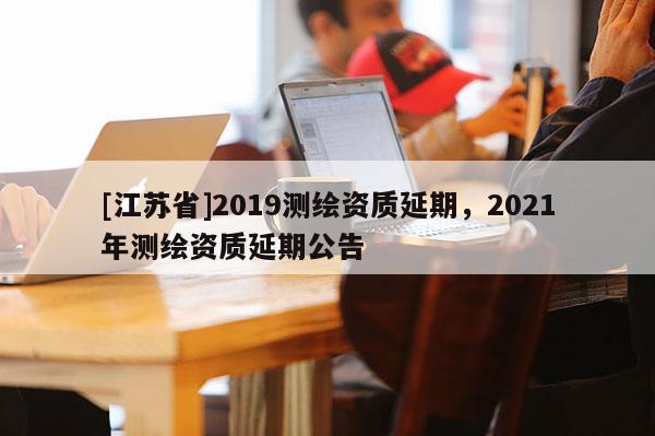 [江苏省]2019测绘资质延期，2021年测绘资质延期公告