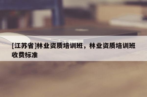 [江苏省]林业资质培训班，林业资质培训班收费标准