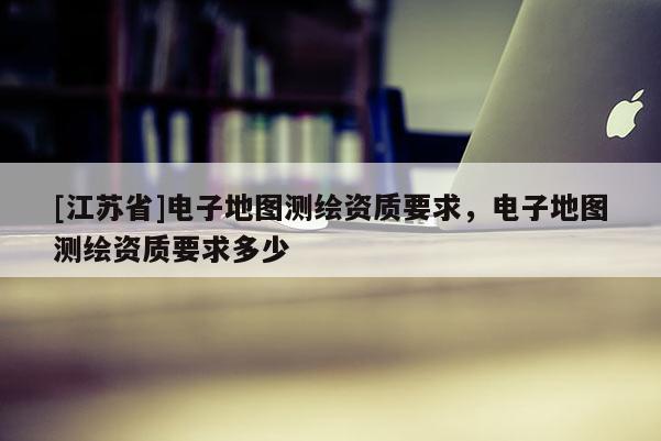 [江苏省]电子地图测绘资质要求，电子地图测绘资质要求多少