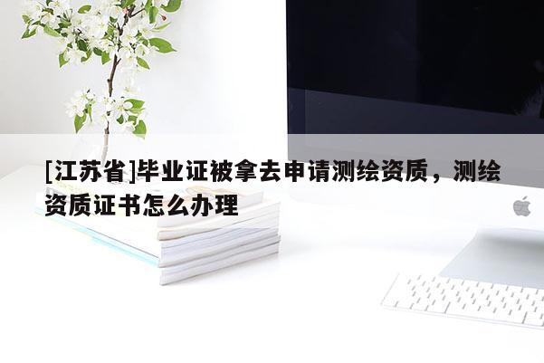 [江苏省]毕业证被拿去申请测绘资质，测绘资质证书怎么办理