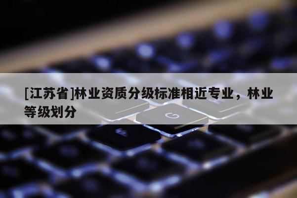[江苏省]林业资质分级标准相近专业，林业等级划分