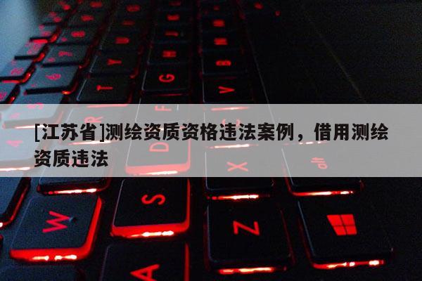 [江苏省]测绘资质资格违法案例，借用测绘资质违法