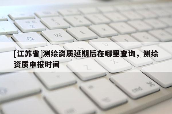 [江苏省]测绘资质延期后在哪里查询，测绘资质申报时间