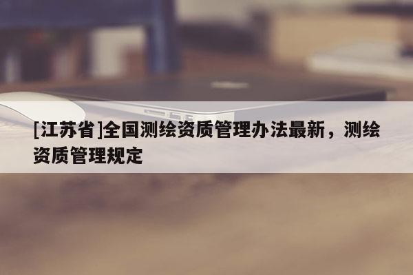 [江苏省]全国测绘资质管理办法最新，测绘资质管理规定
