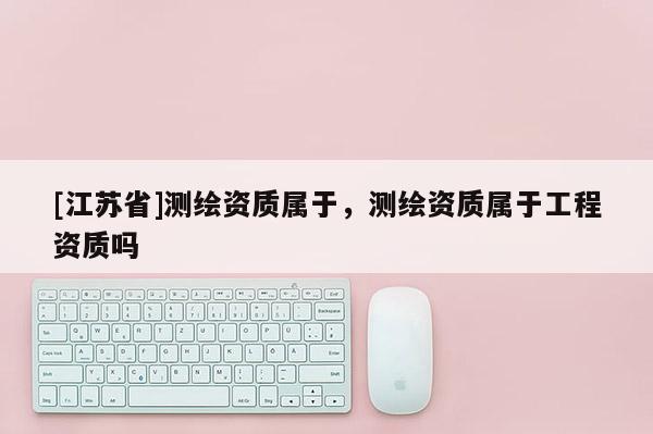 [江苏省]测绘资质属于，测绘资质属于工程资质吗