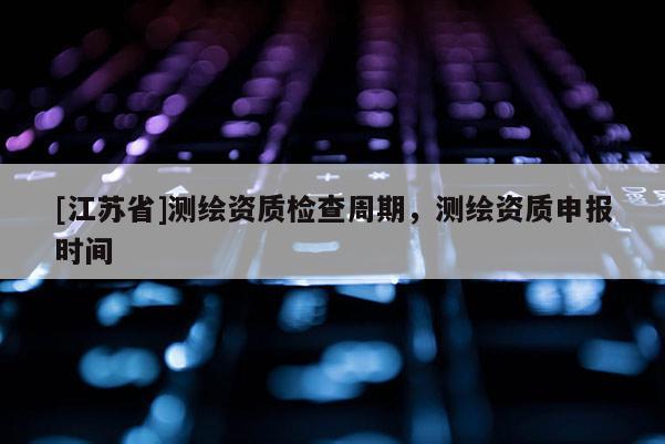 [江苏省]测绘资质检查周期，测绘资质申报时间