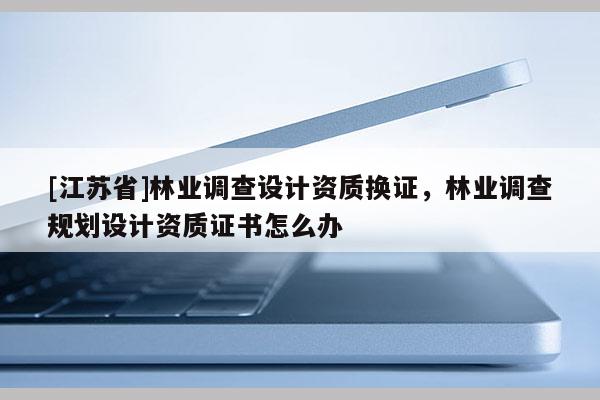 [江苏省]林业调查设计资质换证，林业调查规划设计资质证书怎么办