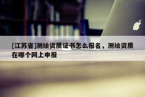 [江苏省]测绘资质证书怎么报名，测绘资质在哪个网上申报