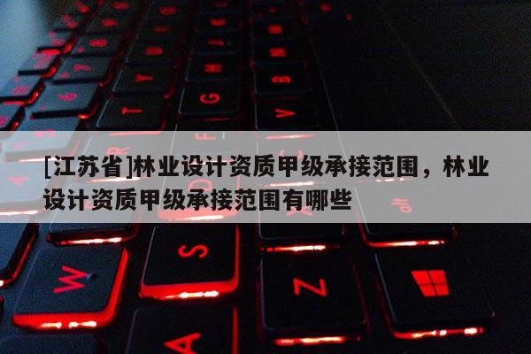 [江苏省]林业设计资质甲级承接范围，林业设计资质甲级承接范围有哪些