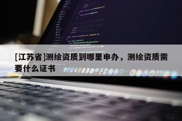 [江苏省]测绘资质到哪里申办，测绘资质需要什么证书
