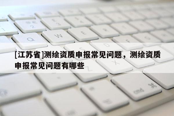 [江苏省]测绘资质申报常见问题，测绘资质申报常见问题有哪些