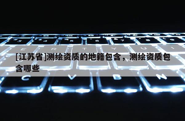 [江苏省]测绘资质的地籍包含，测绘资质包含哪些