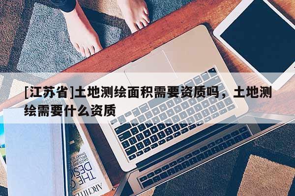[江苏省]土地测绘面积需要资质吗，土地测绘需要什么资质
