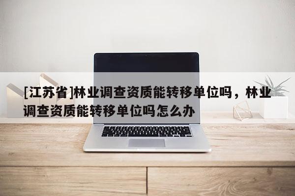 [江苏省]林业调查资质能转移单位吗，林业调查资质能转移单位吗怎么办