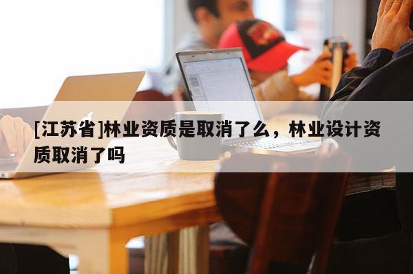 [江苏省]林业资质是取消了么，林业设计资质取消了吗