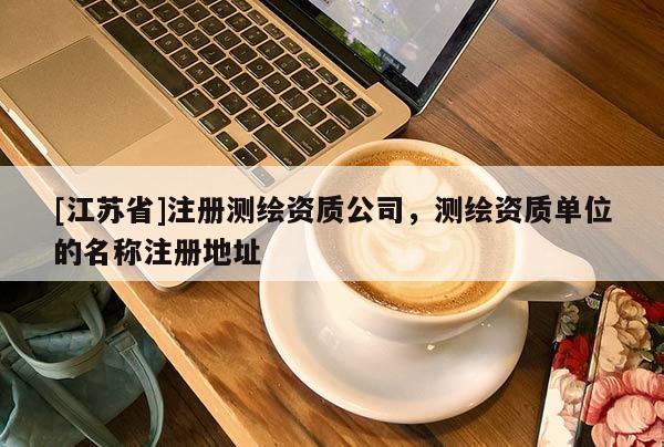 [江苏省]注册测绘资质公司，测绘资质单位的名称注册地址