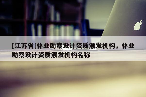 [江苏省]林业勘察设计资质颁发机构，林业勘察设计资质颁发机构名称