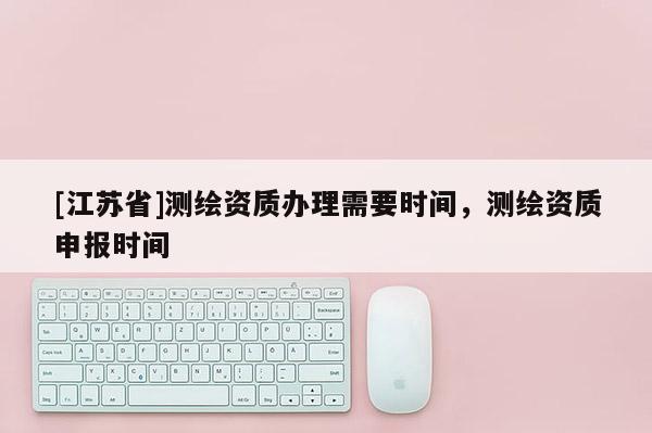 [江苏省]测绘资质办理需要时间，测绘资质申报时间