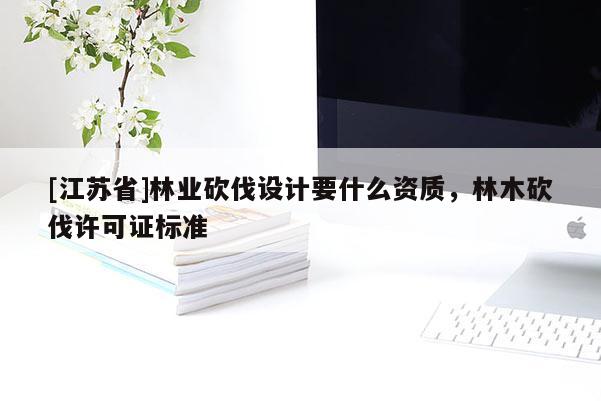 [江苏省]林业砍伐设计要什么资质，林木砍伐许可证标准