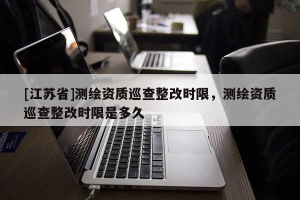 [江苏省]测绘资质巡查整改时限，测绘资质巡查整改时限是多久