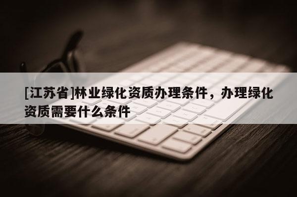 [江苏省]林业绿化资质办理条件，办理绿化资质需要什么条件