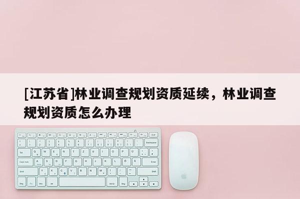 [江苏省]林业调查规划资质延续，林业调查规划资质怎么办理