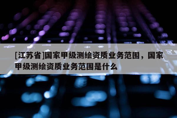 [江苏省]国家甲级测绘资质业务范围，国家甲级测绘资质业务范围是什么