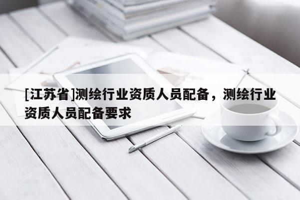 [江苏省]测绘行业资质人员配备，测绘行业资质人员配备要求