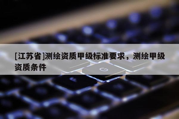 [江苏省]测绘资质甲级标准要求，测绘甲级资质条件