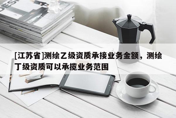 [江苏省]测绘乙级资质承接业务金额，测绘丁级资质可以承揽业务范围