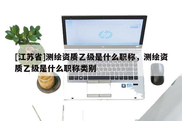 [江苏省]测绘资质乙级是什么职称，测绘资质乙级是什么职称类别