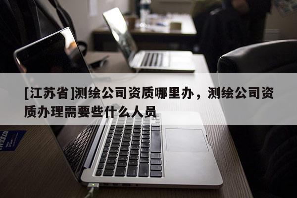 [江苏省]测绘公司资质哪里办，测绘公司资质办理需要些什么人员