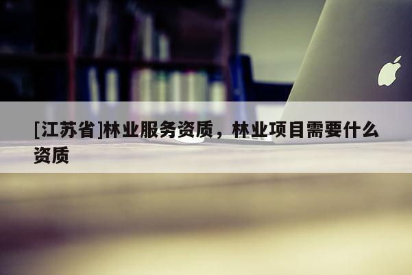 [江苏省]林业服务资质，林业项目需要什么资质