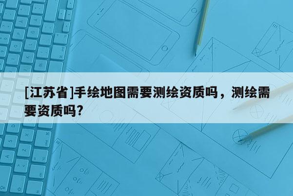 [江苏省]手绘地图需要测绘资质吗，测绘需要资质吗?