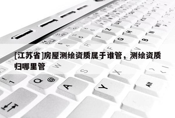 [江苏省]房屋测绘资质属于谁管，测绘资质归哪里管