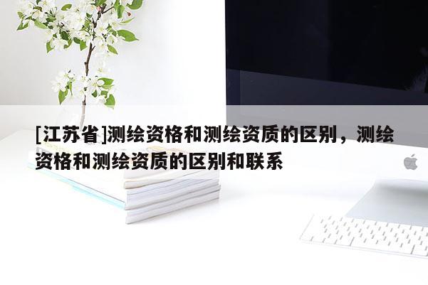 [江苏省]测绘资格和测绘资质的区别，测绘资格和测绘资质的区别和联系
